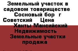 Земельный участок в садовом товариществе “Сосновый бор“ г.Советский  › Цена ­ 330 000 - Ханты-Мансийский Недвижимость » Земельные участки продажа   